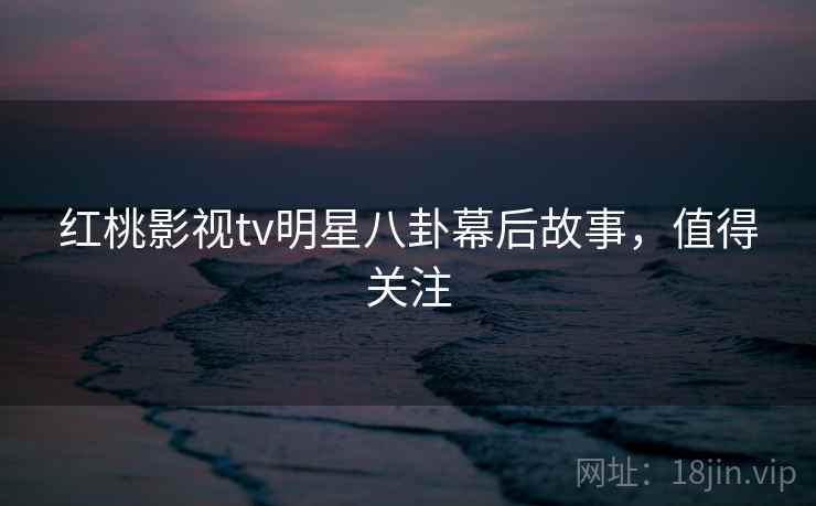 红桃影视tv明星八卦幕后故事,值得关注