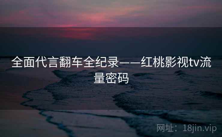 全面代言翻车全纪录——红桃影视tv流量密码