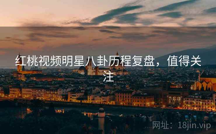 红桃视频明星八卦历程复盘，值得关注