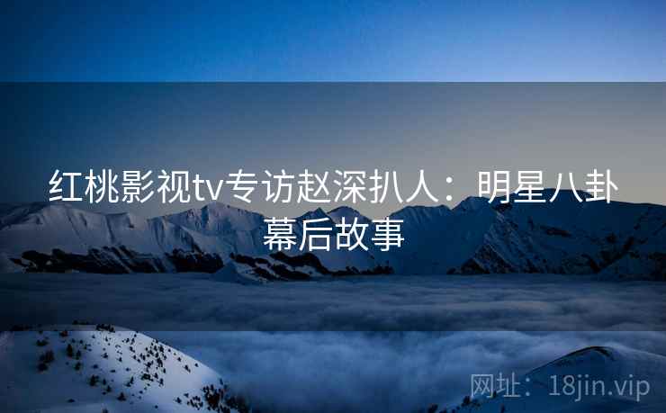 红桃影视tv专访赵深扒人:明星八卦幕后故事